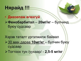 Нярайд !!! 
• Диазепам өгөхгүй 
Фенобарбитал – 20мг/кг – булчинд 
буюу судсаар 
Хэрэв таталт үргэлжилж байвал 
30 мин дараа 10мг/кг – булчин буюу 
судсаар 
Тогтоох тун /уухаар/ - 2,5-5 мг/кг 
 