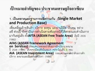 เป้าหมายสาคัญของ ประชาคมเศรษฐกิจอาเซียน 
1. เป็นตลาดและฐานการผลิตร่วมกัน (Single Market 
and Production Base) 
เพื่อเคลื่อนย้ายสินค้า บริการ ลงทุน แรงงานฝีมือ เงินทุน อย่าง 
เสรีส่วนนี้จริงๆ เป็นการดาเนินตามพันธกรณีที่ได้ตกลงและดาเนินการ 
มากันอยู่แล้ว ทัง้AFTA (ASEAN Free Trade Area) เริ่มปี 2535 
(1992) 
AFAS (ASEAN Framework Agreement 
on Services) กรอบความตกลงว่าด้วยการค้าบริการ ลงนาม 
ปี 2538 (1995) ได้เจรจาเปิดเสรีเป็นรอบๆ เจรจาไปแล้ว 5 รอบ 
AIA (ASEAN Investment Area) กรอบความตกลงว่าด้วยการค้า 
บริการ ลงนามและมีผลตัง้แต่ 2541 (1998) 
 