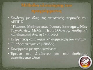 • Σύνδεση με όλες τις γνωστικές περιοχές του 
ΔΕΠΠΣ 
( Γλώσσα, Μαθηματικά, Φυσικές Επιστήμες, Νέες 
Τεχνολογίες, Μελέτη Περιβάλλοντος, Αισθητική 
και Θεατρική Αγωγή ) - Project 
• Ενεργητική και βιωματική συμμετοχή των νηπίων. 
• Ομαδοσυνεργατική μέθοδος. 
• Συνεργασία με την οικογένεια . 
• Έρευνα στο Διαδίκτυο και στο διαθέσιμο 
εκπαιδευτικό υλικό 
 