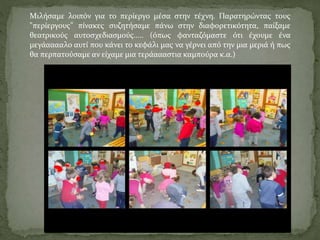 Μιλήσαμε λοιπόν για το περίεργο μέσα στην τέχνη. Παρατηρώντας τους 
"περίεργους" πίνακες συζητήσαμε πάνω στην διαφορετικότητα, παίξαμε 
θεατρικούς αυτοσχεδιασμούς..... (όπως φανταζόμαστε ότι έχουμε ένα 
μεγάααααλο αυτί που κάνει το κεφάλι μας να γέρνει από την μια μεριά ή πως 
θα περπατούσαμε αν είχαμε μια τεράαααστια καμπούρα κ.α.) 
 