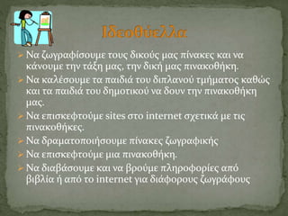  Να ζωγραφίσουμε τους δικούς μας πίνακες και να 
κάνουμε την τάξη μας, την δική μας πινακοθήκη. 
 Να καλέσουμε τα παιδιά του διπλανού τμήματος καθώς 
και τα παιδιά του δημοτικού να δουν την πινακοθήκη 
μας. 
 Να επισκεφτούμε sites στο internet σχετικά με τις 
πινακοθήκες. 
 Να δραματοποιήσουμε πίνακες ζωγραφικής 
 Να επισκεφτούμε μια πινακοθήκη. 
 Να διαβάσουμε και να βρούμε πληροφορίες από 
βιβλία ή από το internet για διάφορους ζωγράφους 
 
