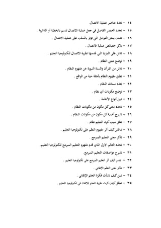 - 14 تع دد عناصر عملية الاتصال. 
- 15 ت حدد العنصر الفاصل في جعل عملية الاتصال تتسم بالخطية أو الدائرية . 
- 16 ت صف بعض العوامل التي تؤثر بالسلب على عملية الاتصال . 
- 17 تذ كر خصائص عملية الاتصال . 
- 18 تد لل على المزايا التي قدمتها نظرية الاتصال لتكنولوجيا التعليم . 
- 19 تو ضح معنى النظام . 
- 20 تد لل من القرآن والسنة النبوية عن مفهوم النظام . 
- 21 تط بق مفهوم النظام بأمثلة حية من الواقع . 
- 22 تع دد سمات النظام . 
- 23 تو ضح مكونات أي نظام . 
- 24 تبي ن أنواع الأنظمة . 
- 25 ت حدد معنى كل مكون من مكونات النظام . 
- 26 ت شرح أىمية كل مكون من مكونات النظام . 
- 27 تع لل سبب كون التعليم نظام . 
- 28 تنا قش كيف أثر مفهوم النظم على تكنولوجيا التعليم . 
- 29 تذ كر معنى التعليم المبرمج . 
- 30 ت حدد العالم الأول الذي قدم مفهوم التعليم المبرمج لتكنولوجيا التعليم. 
- 31 ت شرح مواصفات التعليم المبرمج. 
- 32 تف سر كيف أثَر التعليم المبرمج على تكنولوجيا التعليم . 
- 33 تذ كر معنى التعلم الإتقاني . 
- 34 تبي ن كيف نشأت فكرة التعلم الإتقاني . 
- 35 ت حلل كيف أثرت نظرية التعلم للإتقان في تكنولوجيا التعليم . 
 