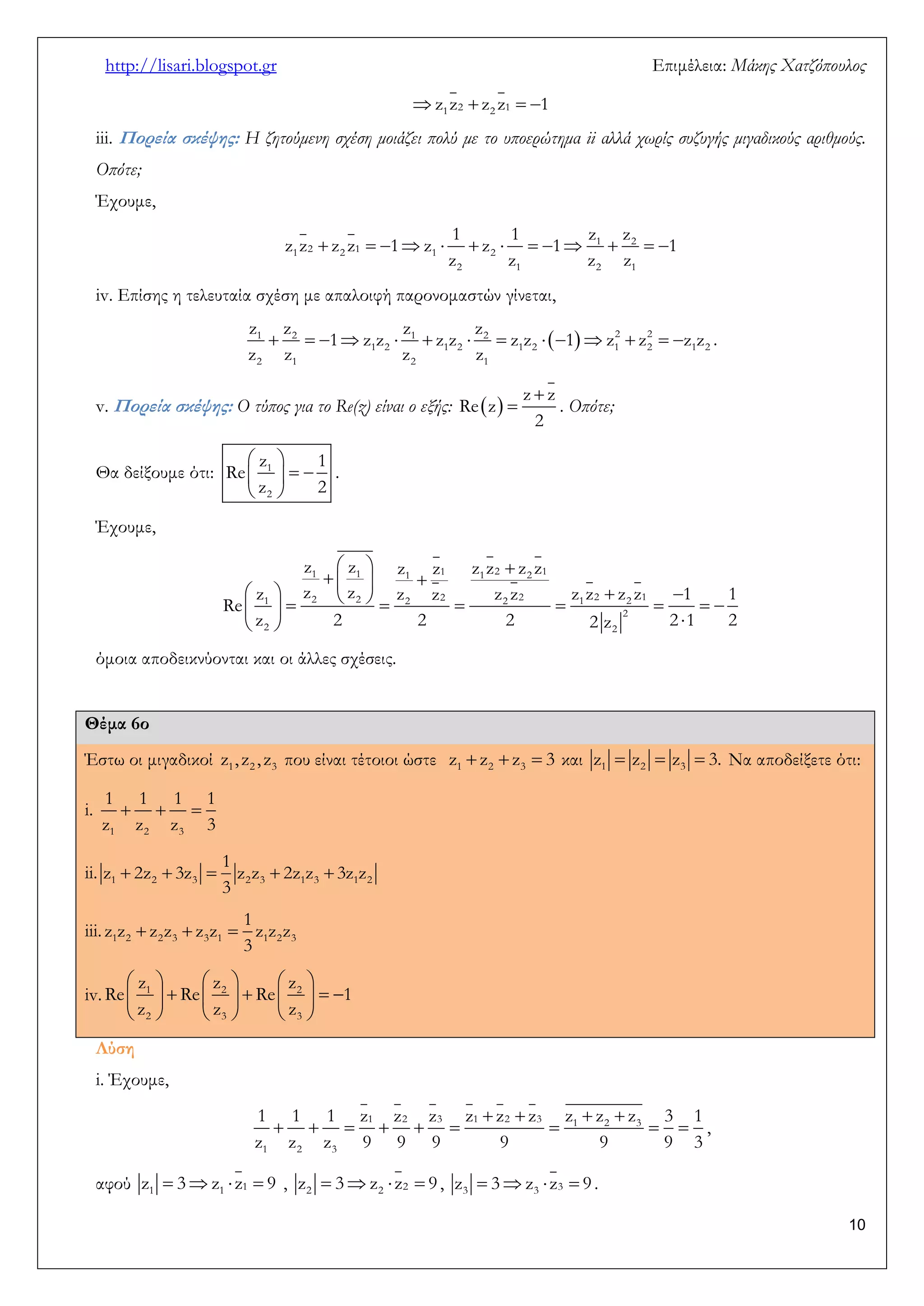 http://lisari.blogspot.gr Επιμέλεια: Μάκης Χατζόπουλος 
10 
 1 2  2 1   z z z z 1 
iii. Πορεία σκέψης: Η ζητούμενη σχέση μοιάζει πολύ με το υποερώτημα ii αλλά χωρίς συζυγής μιγαδικούς αριθμούς. 
Οπότε; 
Έχουμε, 
          1  2   
1 2 2 1 1 2 
2 1 2 1 
1 1 z z 
z z z z 1 z z 1 1 
z z z z 
iv. Επίσης η τελευταία σχέση με απαλοιφή παρονομαστών γίνεται, 
              1 2 1 2 2 2 
1 2 1 2 1 2 1 2 1 2 
2 1 2 1 
z z z z 
1 z z z z z z 1 z z z z 
z z z z 
. 
v. Πορεία σκέψης: Ο τύπος για το Re(z) είναι ο εξής:   
 
 
z z 
Re z 
2 
. Οπότε; 
Θα δείξουμε ότι: 
  
    
  
1 
2 
z 1 
Re 
z 2 
. 
Έχουμε, 
   
    
               
   
1 1 1 1 1 2 2 1 
1 2 2 2 2 2 2 1 2 2 1 
2 
2 2 
z z z z z z z z 
z z z z z z z z z z z 1 1 
Re 
z 2 2 2 2 z 2 1 2 
όμοια αποδεικνύονται και οι άλλες σχέσεις. 
Θέμα 6ο 
Έστω οι μιγαδικοί 1 2 3 z , z , z που είναι τέτοιοι ώστε    1 2 3 z z z 3 και    1 2 3 z z z 3. Να αποδείξετε ότι: 
i.    
1 2 3 
1 1 1 1 
z z z 3 
ii.      1 2 3 2 3 1 3 1 2 
1 
z 2z 3z z z 2z z 3z z 
3 
iii.    1 2 2 3 3 1 1 2 3 
1 
z z z z z z z z z 
3 
iv. 
      
          
      
1 2 2 
2 3 3 
z z z 
Re Re Re 1 
z z z 
Λύση 
i. Έχουμε, 
    
         
1 2 3 1 2 3 1 2 3 
1 2 3 
1 1 1 z z z z z z z z z 3 1 
z z z 9 9 9 9 9 9 3 
, 
αφού 1   1  1  z 3 z z 9 , 2   2  2  z 3 z z 9 , 3   3  3  z 3 z z 9 . 
 