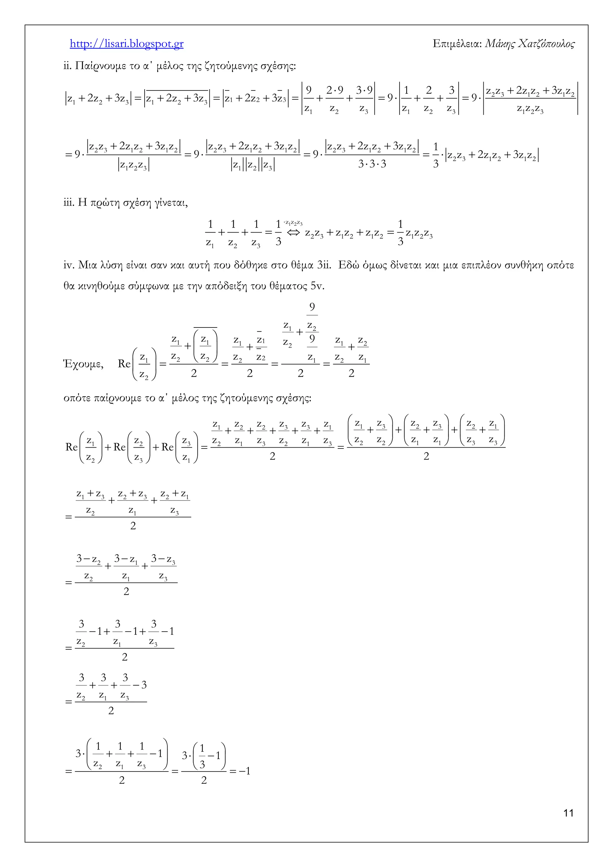 http://lisari.blogspot.gr Επιμέλεια: Μάκης Χατζόπουλος 
11 
ii. Παίρνουμε το α΄ μέλος της ζητούμενης σχέσης: 
    
                 
      
          
  
2 3 1 2 1 2 
1 2 3 1 2 3 1 2 3 
1 2 3 1 2 3 1 2 3 
2 3 1 2 1 2 2 3 1 2 1 2 2 3 1 2 1 2 
2 3 1 2 1 2 
1 2 3 1 2 3 
9 2 9 3 9 1 2 3 z z 2z z 3z z 
z 2z 3z z 2z 3z z 2z 3z 9 9 
z z z z z z z z z 
z z 2z z 3z z z z 2z z 3z z z z 2z z 3z z 1 
9 9 9 z z 2z z 3z z 
z z z z z z 3 3 3 3 
iii. Η πρώτη σχέση γίνεται, 
 
       
z1z2z3 
2 3 1 2 1 2 1 2 3 
1 2 3 
1 1 1 1 1 
z z z z z z z z z 
z z z 3 3 
iv. Μια λύση είναι σαν και αυτή που δόθηκε στο θέμα 3ii. Εδώ όμως δίνεται και μια επιπλέον συνθήκη οπότε 
θα κινηθούμε σύμφωνα με την απόδειξη του θέματος 5v. 
Έχουμε, 
 
  
     
          
  
1 2 
1 1 1 1 1 2 2 
1 2 2 2 2 1 2 1 
2 
9 
z z 
z z z z z 9 z z 
z z z z z z z z 
Re 
z 2 2 2 2 
οπότε παίρνουμε το α΄ μέλος της ζητούμενης σχέσης: 
      
                
                      
      
   
  
 
   
  
 
     
 
1 2 2 3 3 1 1 3 2 3 2 1 
1 2 3 2 1 3 2 1 3 2 2 1 1 3 3 
2 3 1 
1 3 2 3 2 1 
2 1 3 
2 1 3 
2 1 3 
2 1 3 
z z z z z z z z z z z z 
z z z z z z z z z z z z z z z 
Re Re Re 
z z z 2 2 
z z z z z z 
z z z 
2 
3 z 3 z 3 z 
z z z 
2 
3 3 3 
1 1 1 
z z z 
2 
   
 
            
        
2 1 3 
2 1 3 
3 3 3 
3 
z z z 
2 
1 1 1 1 3 1 3 1 
z z z 3 
1 
2 2 
 
