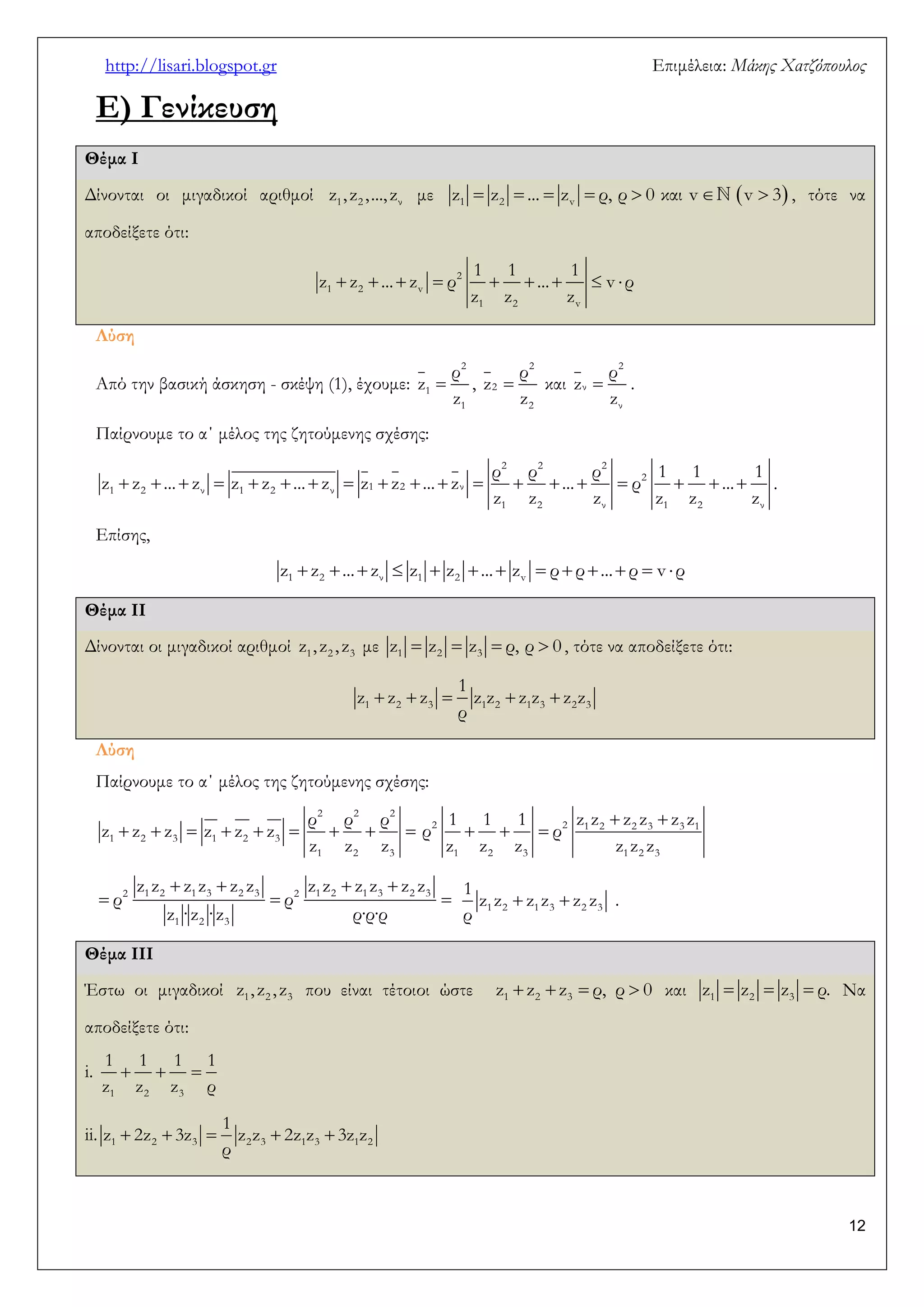 http://lisari.blogspot.gr Επιμέλεια: Μάκης Χατζόπουλος 
12 
Ε) Γενίκευση 
Θέμα Ι 
Δίνονται οι μιγαδικοί αριθμοί z1, z2 , ..., zν με          1 2 v z z ... z ρ, ρ 0 και v v 3 , τότε να 
αποδείξετε ότι: 
         2 
1 2 v 
1 2 v 
1 1 1 
z z ... z ρ ... v ρ 
z z z 
Λύση 
Από την βασική άσκηση - σκέψη (1), έχουμε:  
2 
1 
1 
ρ 
z 
z 
,  
2 
2 
2 
ρ 
z 
z 
και  
2 
ν 
ν 
ρ 
z 
z 
. 
Παίρνουμε το α΄ μέλος της ζητούμενης σχέσης: 
                   
2 2 2 
2 
1 2 ν 1 2 ν 1 2 ν 
1 2 ν 1 2 ν 
ρ ρ ρ 1 1 1 
z z ... z z z ... z z z ... z ... ρ ... 
z z z z z z 
. 
Επίσης, 
             1 2 ν 1 2 v z z ... z z z ... z ρ ρ ... ρ v ρ 
Θέμα ΙΙ 
Δίνονται οι μιγαδικοί αριθμοί 1 2 3 z , z , z με     1 2 3 z z z ρ, ρ 0 , τότε να αποδείξετε ότι: 
     1 2 3 1 2 1 3 2 3 
1 
z z z z z z z z z 
ρ 
Λύση 
Παίρνουμε το α΄ μέλος της ζητούμενης σχέσης: 
         
2 2 2 
1 2 3 1 2 3 
1 2 3 
ρ ρ ρ 
z z z z z z 
z z z 
  
   2 21 2 2 3 3 1 
1 2 3 1 2 3 
1 1 1 z z z z z z 
ρ ρ 
z z z z z z 
    
   2 1 2 1 3 2 3 2 1 2 1 3 2 3 
1 2 3 
z z z z z z z z z z z z 
ρ ρ 
z ·z ·z ρ·ρ·ρ 
  1 2 1 3 2 3 
1 
z z z z z z 
ρ 
. 
Θέμα ΙΙΙ 
Έστω οι μιγαδικοί 1 2 3 z , z , z που είναι τέτοιοι ώστε     1 2 3 z z z ρ, ρ 0 και    1 2 3 z z z ρ. Να 
αποδείξετε ότι: 
i.    
1 2 3 
1 1 1 1 
z z z ρ 
ii.      1 2 3 2 3 1 3 1 2 
1 
z 2z 3z z z 2z z 3z z 
ρ 
 
