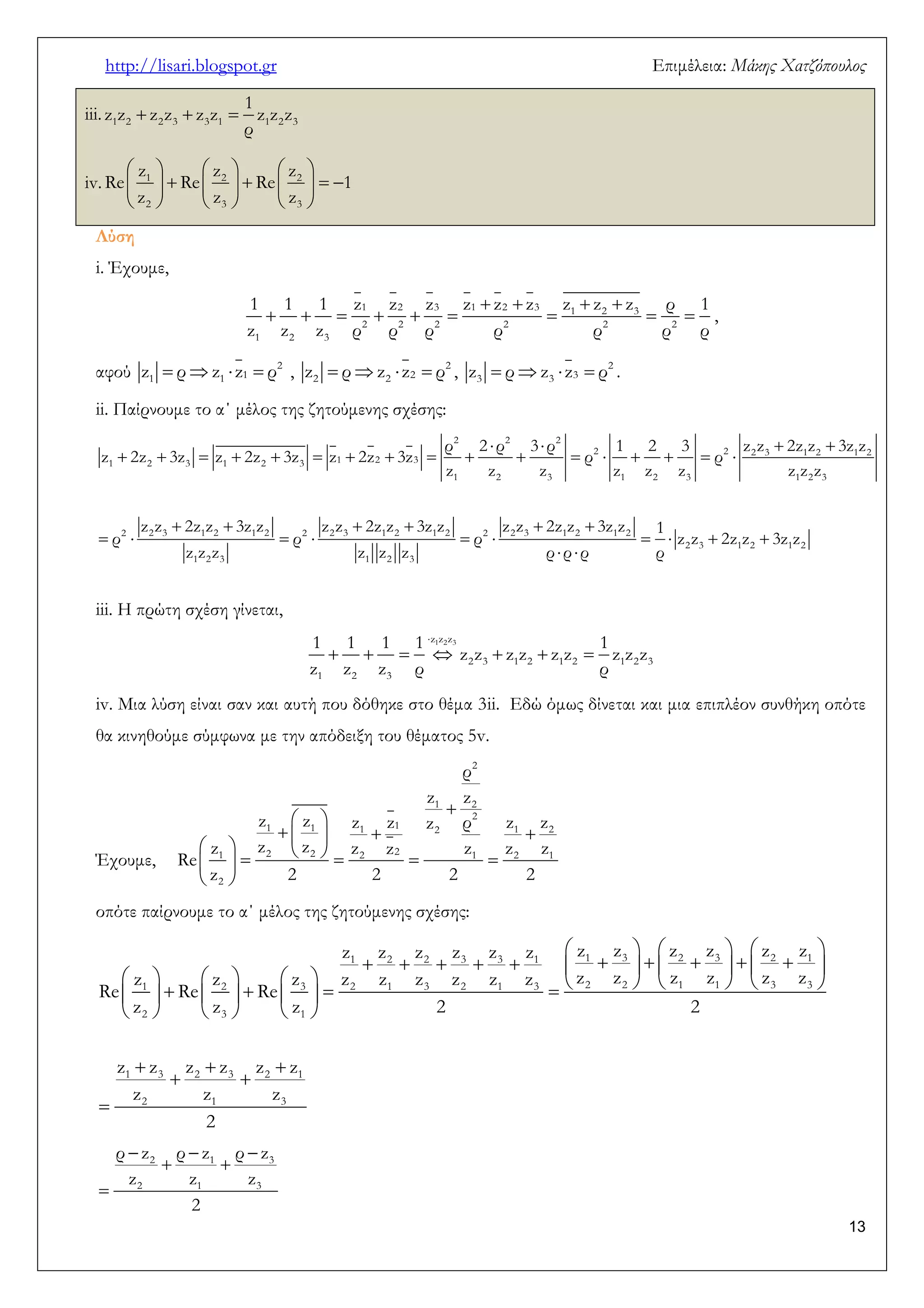 http://lisari.blogspot.gr Επιμέλεια: Μάκης Χατζόπουλος 
13 
iii.    1 2 2 3 3 1 1 2 3 
1 
z z z z z z z z z 
ρ 
iv. 
      
          
      
1 2 2 
2 3 3 
z z z 
Re Re Re 1 
z z z 
Λύση 
i. Έχουμε, 
    
         
1 2 3 1 2 3 1 2 3 
2 2 2 2 2 2 
1 2 3 
1 1 1 z z z z z z z z z ρ 1 
z z z ρ ρ ρ ρ ρ ρ ρ 
, 
αφού     2 
1 1 1 z ρ z z ρ ,     2 
2 2 2 z ρ z z ρ ,     2 
3 3 3 z ρ z z ρ . 
ii. Παίρνουμε το α΄ μέλος της ζητούμενης σχέσης: 
    
                 
      
          
  
2 2 2 
2 2 2 3 1 2 1 2 
1 2 3 1 2 3 1 2 3 
1 2 3 1 2 3 1 2 3 
2 2 3 1 2 1 2 2 2 3 1 2 1 2 2 2 3 1 2 1 2 
2 3 1 2 1 2 
1 2 3 1 2 3 
ρ 2 ρ 3 ρ 1 2 3 z z 2z z 3z z 
z 2z 3z z 2z 3z z 2z 3z ρ ρ 
z z z z z z z z z 
z z 2z z 3z z z z 2z z 3z z z z 2z z 3z z 1 
ρ ρ ρ z z 2z z 3z z 
z z z z z z ρ ρ ρ ρ 
iii. Η πρώτη σχέση γίνεται, 
 
       
z1z2z3 
2 3 1 2 1 2 1 2 3 
1 2 3 
1 1 1 1 1 
z z z z z z z z z 
z z z ρ ρ 
iv. Μια λύση είναι σαν και αυτή που δόθηκε στο θέμα 3ii. Εδώ όμως δίνεται και μια επιπλέον συνθήκη οπότε 
θα κινηθούμε σύμφωνα με την απόδειξη του θέματος 5v. 
Έχουμε, 
 
  
     
          
  
2 
1 2 
2 
1 1 1 1 2 1 2 
1 2 2 2 2 1 2 1 
2 
ρ 
z z 
z z z z z ρ z z 
z z z z z z z z 
Re 
z 2 2 2 2 
οπότε παίρνουμε το α΄ μέλος της ζητούμενης σχέσης: 
      
                
                      
      
   
  
 
1 2 2 3 3 1 1 3 2 3 2 1 
1 2 3 2 1 3 2 1 3 2 2 1 1 3 3 
2 3 1 
1 3 2 3 2 1 
2 1 3 
z z z z z z z z z z z z 
z z z z z z z z z z z z z z z 
Re Re Re 
z z z 2 2 
z z z z z z 
z z z 
2 
   
  
 
2 1 3 
2 1 3 
ρ z ρ z ρ z 
z z z 
2 
 