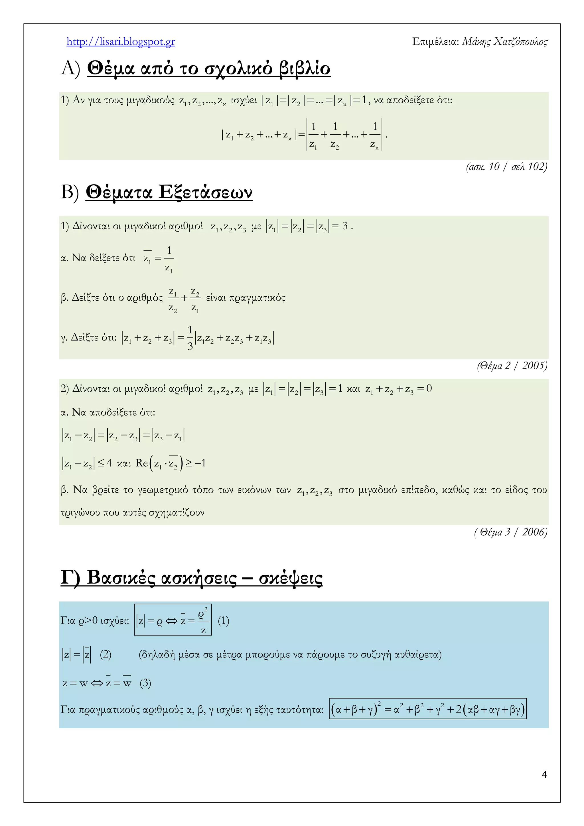 http://lisari.blogspot.gr Επιμέλεια: Μάκης Χατζόπουλος 
4 
Α) Θέμα από το σχολικό βιβλίο 
1) Αν για τους μιγαδικούς 1 2 κ z , z , ..., z ισχύει     1 2 κ |z | |z | ... |z | 1, να αποδείξετε ότι: 
       1 2 κ 
1 2 κ 
1 1 1 
|z z ... z | ... 
z z z 
. 
(ασκ. 10 / σελ 102) 
Β) Θέματα Εξετάσεων 
1) Δίνονται οι μιγαδικοί αριθμοί 1 2 3 z , z , z με   1 2 3 z z z = 3 . 
α. Να δείξετε ότι  1 
1 
1 
z 
z 
β. Δείξτε ότι ο αριθμός 1  2 
2 1 
z z 
z z 
είναι πραγματικός 
γ. Δείξτε ότι:      1 2 3 1 2 2 3 1 3 
1 
z z z z z z z z z 
3 
(Θέμα 2 / 2005) 
2) Δίνονται οι μιγαδικοί αριθμοί 1 2 3 z , z , z με    1 2 3 z z z 1 και    1 2 3 z z z 0 
α. Να αποδείξετε ότι: 
     1 2 2 3 3 1 z z z z z z 
  1 2 z z 4 και      1 2 Re z z 1 
β. Να βρείτε το γεωμετρικό τόπο των εικόνων των 1 2 3 z , z , z στο μιγαδικό επίπεδο, καθώς και το είδος του 
τριγώνου που αυτές σχηματίζουν 
( Θέμα 3 / 2006) 
Γ) Βασικές ασκήσεις – σκέψεις 
Για ρ>0 ισχύει:    
2 ρ 
z ρ z 
z 
(1) 
z  z (2) (δηλαδή μέσα σε μέτρα μπορούμε να πάρουμε το συζυγή αυθαίρετα) 
z  wz  w (3) 
Για πραγματικούς αριθμούς α, β, γ ισχύει η εξής ταυτότητα:             
2 2 2 2 α β γ α β γ 2 αβ αγ βγ 
 