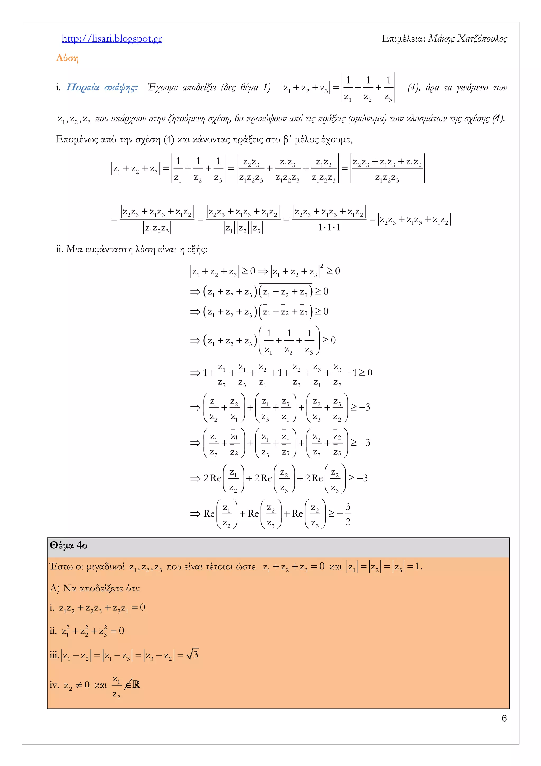http://lisari.blogspot.gr Επιμέλεια: Μάκης Χατζόπουλος 
6 
Λύση 
i. Πορεία σκέψης: Έχουμε αποδείξει (δες θέμα 1)      1 2 3 
1 2 3 
1 1 1 
z z z 
z z z 
(4), άρα τα γινόμενα των 
1 2 3 z , z , z που υπάρχουν στην ζητούμενη σχέση, θα προκύψουν από τις πράξεις (ομώνυμα) των κλασμάτων της σχέσης (4). 
Επομένως από την σχέση (4) και κάνοντας πράξεις στο β΄ μέλος έχουμε, 
  
         
      
      
  
2 3 1 3 1 2 2 3 1 3 1 2 
1 2 3 
1 2 3 1 2 3 1 2 3 1 2 3 1 2 3 
2 3 1 3 1 2 2 3 1 3 1 2 2 3 1 3 1 2 
2 3 1 3 1 2 
1 2 3 1 2 3 
1 1 1 z z z z z z z z z z z z 
z z z 
z z z z z z z z z z z z z z z 
z z z z z z z z z z z z z z z z z z 
z z z z z z 
z z z z z z 1 1 1 
ii. Μια ευφάνταστη λύση είναι η εξής: 
   
   
  
       
      
      
  
        
  
          
      
             
      
  
     
  
2 
1 2 3 1 2 3 
1 2 3 1 2 3 
1 2 3 1 2 3 
1 2 3 
1 2 3 
1 1 2 2 3 3 
2 3 1 3 1 2 
1 2 1 3 2 3 
2 1 3 1 3 2 
1 1 1 
2 2 3 
z z z 0 z z z 0 
z z z z z z 0 
z z z z z z 0 
1 1 1 
z z z 0 
z z z 
z z z z z z 
1 1 1 0 
z z z z z z 
z z z z z z 
3 
z z z z z z 
z z z z 
z z z 
    
        
    
      
           
      
      
           
      
1 2 2 
3 3 3 
1 2 2 
2 3 3 
1 2 2 
2 3 3 
z z 
3 
z z z 
z z z 
2 Re 2 Re 2 Re 3 
z z z 
z z z 3 
Re Re Re 
z z z 2 
Θέμα 4ο 
Έστω οι μιγαδικοί 1 2 3 z , z , z που είναι τέτοιοι ώστε    1 2 3 z z z 0 και    1 2 3 z z z 1. 
Α) Να αποδείξετε ότι: 
i.    1 2 2 3 3 1 z z z z z z 0 
ii.    2 2 2 
1 2 3 z z z 0 
iii.       1 2 1 3 3 2 z z z z z z 3 
iv.  2z 0 και 1  
2 
z 
z 
 