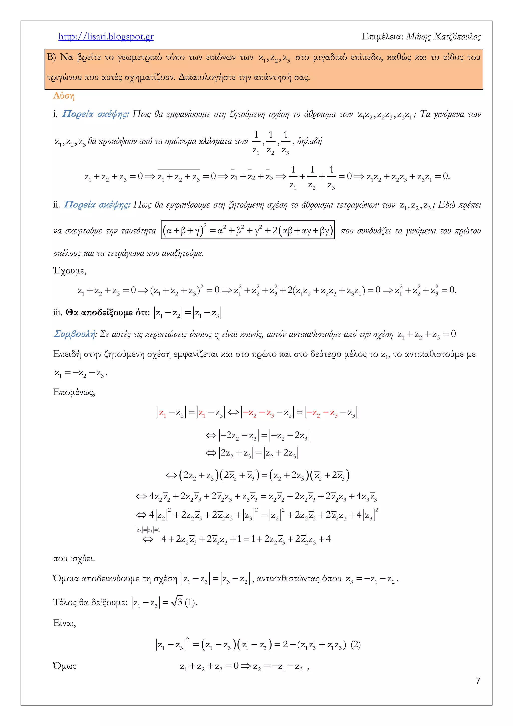 http://lisari.blogspot.gr Επιμέλεια: Μάκης Χατζόπουλος 
7 
Β) Να βρείτε το γεωμετρικό τόπο των εικόνων των 1 2 3 z , z , z στο μιγαδικό επίπεδο, καθώς και το είδος του 
τριγώνου που αυτές σχηματίζουν. Δικαιολογήστε την απάντησή σας. 
Λύση 
i. Πορεία σκέψης: Πως θα εμφανίσουμε στη ζητούμενη σχέση το άθροισμα των 1 2 2 3 3 1 z z , z z , z z ; Τα γινόμενα των 
1 2 3 z , z , z θα προκύψουν από τα ομώνυμα κλάσματα των 
1 2 3 
1 1 1 
, , 
z z z 
, δηλαδή 
                  1 2 3 1 2 3 1 2 2 3 
2 
1 2 3 3 1 
1 3 
1 1 1 
z z z 0 z z z 0 z z z 0 z z z z z z 0. 
z z z 
ii. Πορεία σκέψης: Πως θα εμφανίσουμε στη ζητούμενη σχέση το άθροισμα τετραγώνων των 1 2 3 z , z , z ; Εδώ πρέπει 
να σκεφτούμε την ταυτότητα             
2 2 2 2 α β γ α β γ 2 αβ αγ βγ που συνδυάζει τα γινόμενα του πρώτου 
σκέλους και τα τετράγωνα που αναζητούμε. 
Έχουμε, 
                  2 2 2 2 2 2 2 
1 2 3 1 2 3 1 2 3 1 2 2 3 3 1 1 2 3 z z z 0 (z z z ) 0 z z z 2(z z z z z z ) 0 z z z 0. 
iii. Θα αποδείξουμε ότι:    1 2 1 3 z z z z 
Συμβουλή : Σε αυτές τις περιπτώσεις όποιος z είναι κοινός, αυτόν αντικαθιστούμε από την σχέση    1 2 3 z z z 0 
Επειδή στην ζητούμενη σχέση εμφανίζεται και στο πρώτο και στο δεύτερο μέλος το z1, το αντικαθιστούμε με 
   1 2 3 z z z . 
Επομένως, 
           1 2 1 3 2 3 2 2 3 3 z z z z z z z z z z 
      
    
2 3 2 3 
2 3 2 3 
2z z z 2z 
2z z z 2z 
           2 3 2 3 2 3 2 3 2z z 2z z z 2z z 2z 
  
        
       
     
 
   
2 3 
2 2 2 2 
2 2 2 3 2 3 3 3 2 2 2 3 2 3 3 3 
2 2 3 2 3 3 2 
z z 1 
2 3 2 3 3 
2 3 2 3 2 3 2 3 
4z z 2z z 2z z z z z z 2z z 2z z 4z z 
4 z 2z z 2z z z z 2z z 2z z 4 z 
4 2z z 2z z 1 1 2z z 2z z 4 
που ισχύει. 
Όμοια αποδεικνύουμε τη σχέση    1 3 3 2 z z z z , αντικαθιστώντας όπου    3 1 2 z z z . 
Τέλος θα δείξουμε:   1 3 z z 3 (1). 
Είναι, 
          
2 
1 3 1 3 1 3 1 3 1 3 z z z z z z 2 (z z z z ) (2) 
Όμως        1 2 3 2 1 3 z z z 0 z z z , 
 