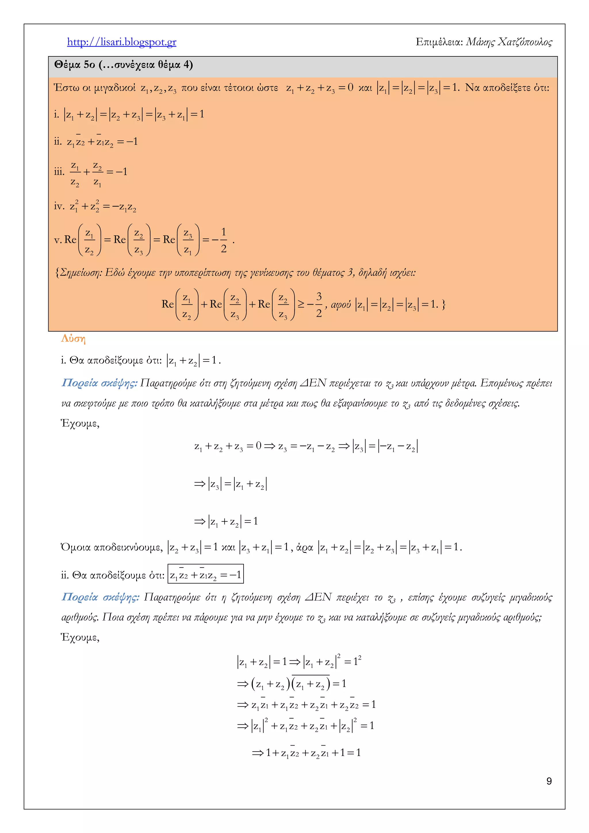 http://lisari.blogspot.gr Επιμέλεια: Μάκης Χατζόπουλος 
9 
Θέμα 5ο (…συνέχεια θέμα 4) 
Έστω οι μιγαδικοί 1 2 3 z , z , z που είναι τέτοιοι ώστε    1 2 3 z z z 0 και    1 2 3 z z z 1. Να αποδείξετε ότι: 
i.       1 2 2 3 3 1 z z z z z z 1 
ii. 1 2  1 2   z z z z 1 
iii. 1  2   
2 1 
z z 
1 
z z 
iv.    2 2 
1 2 1 2 z z z z 
v. 
      
          
      
1 2 3 
2 3 1 
z z z 1 
Re Re Re 
z z z 2 
. 
{Σημείωση: Εδώ έχουμε την υποπερίπτωση της γενίκευσης του θέματος 3, δηλαδή ισχύει: 
      
          
      
1 2 2 
2 3 3 
z z z 3 
Re Re Re 
z z z 2 
, αφού    1 2 3 z z z 1. } 
Λύση 
i. Θα αποδείξουμε ότι:   1 2 z z 1. 
Πορεία σκέψης: Παρατηρούμε ότι στη ζητούμενη σχέση ΔΕΝ περιέχεται το z3 και υπάρχουν μέτρα. Επομένως πρέπει 
να σκεφτούμε με ποιο τρόπο θα καταλήξουμε στα μέτρα και πως θα εξαφανίσουμε το z3 από τις δεδομένες σχέσεις. 
Έχουμε, 
           
   
   
1 2 3 3 1 2 3 1 2 
3 1 2 
1 2 
z z z 0 z z z z z z 
z z z 
z z 1 
Όμοια αποδεικνύουμε,     2 3 3 1 z z 1 και z z 1 , άρα       1 2 2 3 3 1 z z z z z z 1. 
ii. Θα αποδείξουμε ότι: 1 2  1 2   z z z z 1 
Πορεία σκέψης: Παρατηρούμε ότι η ζητούμενη σχέση ΔΕΝ περιέχει το z3 , επίσης έχουμε συζυγείς μιγαδικούς 
αριθμούς. Ποια σχέση πρέπει να πάρουμε για να μην έχουμε το z3 και να καταλήξουμε σε συζυγείς μιγαδικούς αριθμούς; 
Έχουμε, 
   
     
    
     
     
2 2 
1 2 1 2 
1 2 1 2 
1 1 1 2 2 1 2 2 
2 2 
1 1 2 2 1 2 
z z 1 z z 1 
z z z z 1 
z z z z z z z z 1 
z z z z z z 1 
  1 2  2 1   1 z z z z 1 1 
 