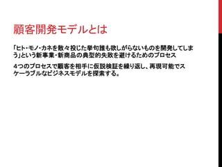 顧客開発モデルとは 
「ヒト・モノ・カネを散々投じた挙句誰も欲しがらないものを開発してしま 
う」という新事業・新商品の典型的失敗を避けるためのプロセス 
４つのプロセスで顧客を相手に仮説検証を繰り返し、再現可能でス 
ケーラブルなビジネスモデルを探索する。 
 