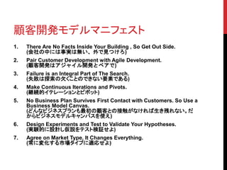 顧客開発モデルマニフェスト 
1. There Are No Facts Inside Your Building , So Get Out Side. 
(会社の中には事実は無い、外で見つけろ) 
2. Pair Customer Development with Agile Development. 
(顧客開発はアジャイル開発とペアで) 
3. Failure is an Integral Part of The Search. 
(失敗は探索の欠くことのできない要素である) 
4. Make Continuous Iterations and Pivots. 
(継続的イテレーションとピボット) 
5. No Business Plan Survives First Contact with Customers. So Use a 
Business Model Canvas. 
(どんなビジネスプランも最初の顧客との接触がなければ生き残れない。だ 
からビジネスモデルキャンバスを使え) 
6. Design Experiments and Test to Validate Your Hypotheses. 
(実験的に設計し仮説をテスト検証せよ) 
7. Agree on Market Type. It Changes Everything. 
(常に変化する市場タイプに適応せよ) 
 