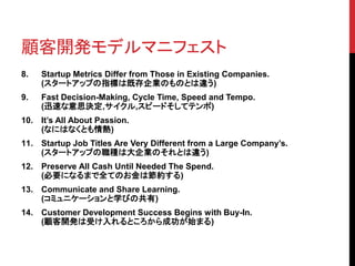 顧客開発モデルマニフェスト 
8. Startup Metrics Differ from Those in Existing Companies. 
(スタートアップの指標は既存企業のものとは違う) 
9. Fast Decision-Making, Cycle Time, Speed and Tempo. 
(迅速な意思決定,サイクル,スピードそしてテンポ) 
10. It’s All About Passion. 
(なにはなくとも情熱) 
11. Startup Job Titles Are Very Different from a Large Company’s. 
(スタートアップの職種は大企業のそれとは違う) 
12. Preserve All Cash Until Needed The Spend. 
(必要になるまで全てのお金は節約する) 
13. Communicate and Share Learning. 
(コミュニケーションと学びの共有) 
14. Customer Development Success Begins with Buy-In. 
(顧客開発は受け入れるところから成功が始まる) 
 