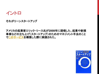 イントロ 
それがリーンスタートアップ 
アメリカの起業家エリック・リース氏が2008年に提唱した、起業や新規 
事業などの立ち上げ（スタートアップ）のためのマネジメント手法のこと 
でこのサービスを構築した際に実践された。 
 