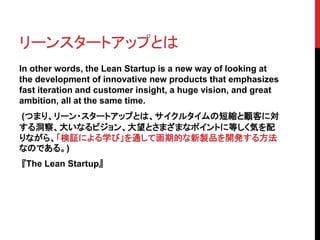 リーンスタートアップとは 
In other words, the Lean Startup is a new way of looking at 
the development of innovative new products that emphasizes 
fast iteration and customer insight, a huge vision, and great 
ambition, all at the same time. 
(つまり、リーン・スタートアップとは、サイクルタイムの短縮と顧客に対 
する洞察、大いなるビジョン、大望とさまざまなポイントに等しく気を配 
りながら、「検証による学び」を通して画期的な新製品を開発する方法 
なのである。) 
『The Lean Startup』 
 