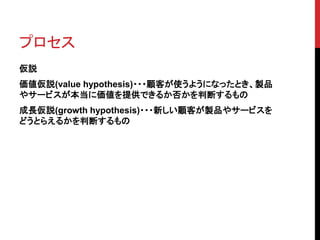 プロセス 
仮説 
価値仮説(value hypothesis)・・・顧客が使うようになったとき、製品 
やサービスが本当に価値を提供できるか否かを判断するもの 
成長仮説(growth hypothesis)・・・新しい顧客が製品やサービスを 
どうとらえるかを判断するもの 
 