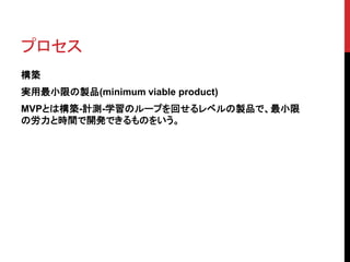 プロセス 
構築 
実用最小限の製品(minimum viable product) 
MVPとは構築-計測-学習のループを回せるレベルの製品で、最小限 
の労力と時間で開発できるものをいう。 
 