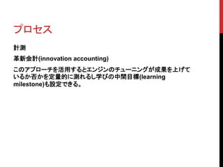 プロセス 
計測 
革新会計(innovation accounting) 
このアプローチを活用するとエンジンのチューニングが成果を上げて 
いるか否かを定量的に測れるし学びの中間目標(learning 
milestone)も設定できる。 
 
