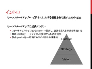 イントロ 
リーンスタートアップ・・・ビジネスにおける価値を作り出すための方法 
Product 
Strategy 
Vision 
リーンスタートアップの成長エンジン 
• スタートアップのビジョン(vision)・・・繁栄し、世界を変える事業を構築する 
• 戦略(strategy)・・・ビジジョンを実現するために採用 
• 製品(product)・・・戦略から生み出される成果物 
 