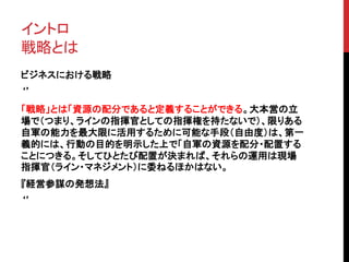 イントロ 
戦略とは 
ビジネスにおける戦略 
‘’ 
「戦略」とは「資源の配分であると定義することができる。大本営の立 
場で（つまり、ラインの指揮官としての指揮権を持たないで）、限りある 
自軍の能力を最大限に活用するために可能な手段（自由度）は、第一 
義的には、行動の目的を明示した上で「自軍の資源を配分・配置する 
ことにつきる。そしてひとたび配置が決まれば、それらの運用は現場 
指揮官（ライン・マネジメント）に委ねるほかはない。 
『経営参謀の発想法』 
‘’ 
 