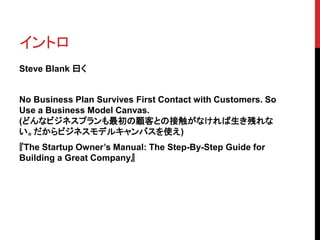 イントロ 
Steve Blank 曰く 
No Business Plan Survives First Contact with Customers. So 
Use a Business Model Canvas. 
(どんなビジネスプランも最初の顧客との接触がなければ生き残れな 
い。だからビジネスモデルキャンバスを使え) 
『The Startup Owner’s Manual: The Step-By-Step Guide for 
Building a Great Company』 
 