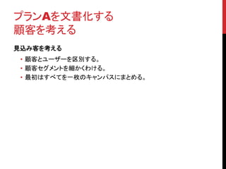 プランAを文書化する 
顧客を考える 
見込み客を考える 
• 顧客とユーザーを区別する。 
• 顧客セグメントを細かくわける。 
• 最初はすべてを一枚のキャンパスにまとめる。 
 