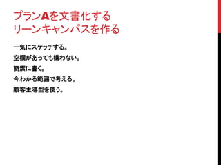 プランAを文書化する 
リーンキャンパスを作る 
一気にスケッチする。 
空欄があっても構わない。 
簡潔に書く。 
今わかる範囲で考える。 
顧客主導型を使う。 
 