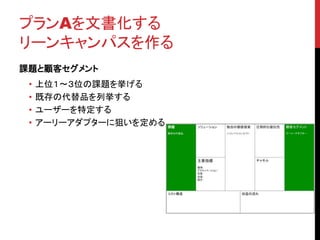 プランAを文書化する 
リーンキャンパスを作る 
課題と顧客セグメント 
• 上位１〜３位の課題を挙げる 
• 既存の代替品を列挙する 
• ユーザーを特定する 
• アーリーアダプターに狙いを定める 
 