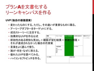 プランAを文書化する 
リーンキャンパスを作る 
UVP（独自の価値提案） 
• 変わったものにする。ただし、その違いが重要なものに限る。 
• アーリーアダプターをターゲットにする。 
• 成功ストーリーに注目する。 
• 効果的なUVPを作る公式 
• 即効性のある明快な見出し= 顧客が望む結果+ 明確な期限+ 
それが達成されなかった場合の代替案 
• 言葉をよく選んで使う。 
• 誰が・何を・なぜに答える。 
• 優れたUVPを調べてみる。 
• ハイコンセプトピッチを作る。 
 