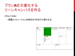 プランAを文書化する 
リーンキャンパスを作る 
ソリューション 
• 課題とソリューションの結合はできるだけ遅らせる。 
 