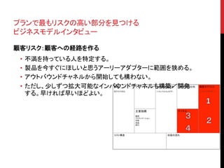 プランで最もリスクの高い部分を見つける 
ビジネスモデルインタビュー 
顧客リスク：顧客への経路を作る 
• 不満を持っている人を特定する。 
• 製品を今すぐにほしいと思うアーリーアダプターに範囲を狭める。 
• アウトバウンドチャネルから開始しても構わない。 
• ただし、少しずつ拡大可能なインバウンドチャネルも構築／開発 
する。早ければ早いほどよい。 
 