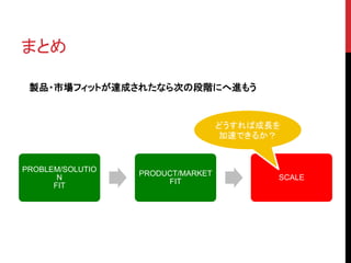 PROBLEM/SOLUTIO 
N 
FIT 
PRODUCT/MARKET 
FIT 
SCALE 
まとめ 
製品・市場フィットが達成されたなら次の段階にへ進もう 
どうすれば成長を 
加速できるか？ 
 