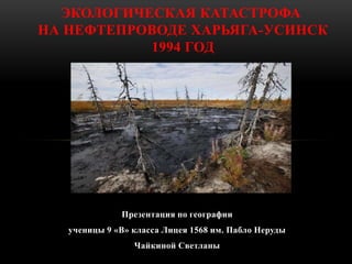 ЭКОЛОГИЧЕСКАЯ КАТАСТРОФА 
НА НЕФТЕПРОВОДЕ ХАРЬЯГА-УСИНСК 
1994 ГОД 
Презентация по географии 
ученицы 9 «В» класса Лицея 1...