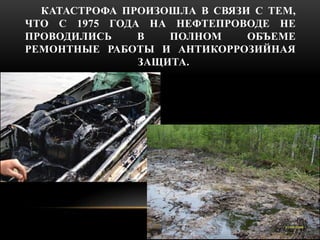 КАТАСТРОФА ПРОИЗОШЛА В СВЯЗИ С ТЕМ, 
ЧТО С 1975 ГОДА НА НЕФТЕПРОВОДЕ НЕ 
ПРОВОДИЛИСЬ В ПОЛНОМ ОБЪЕМЕ 
РЕМОНТНЫЕ РАБОТЫ И А...