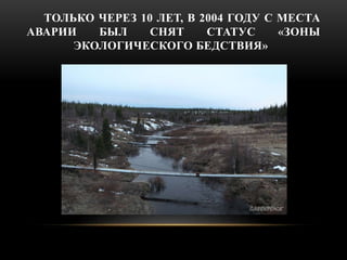 ТОЛЬКО ЧЕРЕЗ 10 ЛЕТ, В 2004 ГОДУ С МЕСТА 
АВАРИИ БЫЛ СНЯТ СТАТУС «ЗОНЫ 
ЭКОЛОГИЧЕСКОГО БЕДСТВИЯ» 
 