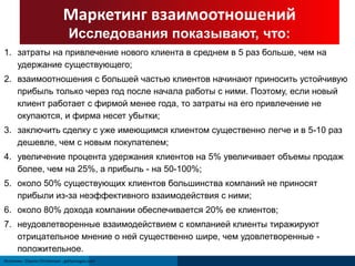 Маркетинг взаимоотношений 
Исследования показывают, что: 
1. затраты на привлечение нового клиента в среднем в 5 раз больше, чем на 
удержание существующего; 
2. взаимоотношения с большей частью клиентов начинают приносить устойчивую 
прибыль только через год после начала работы с ними. Поэтому, если новый 
клиент работает с фирмой менее года, то затраты на его привлечение не 
окупаются, и фирма несет убытки; 
3. заключить сделку с уже имеющимся клиентом существенно легче и в 5-10 раз 
дешевле, чем с новым покупателем; 
4. увеличение процента удержания клиентов на 5% увеличивает объемы продаж 
более, чем на 25%, а прибыль - на 50-100%; 
5. около 50% существующих клиентов большинства компаний не приносят 
прибыли из-за неэффективного взаимодействия с ними; 
6. около 80% дохода компании обеспечивается 20% ее клиентов; 
7. неудовлетворенные взаимодействием с компанией клиенты тиражируют 
отрицательное мнение о ней существенно шире, чем удовлетворенные - 
положительное. 
Источник: Clayton Christensen ; gettyimages.com 
 