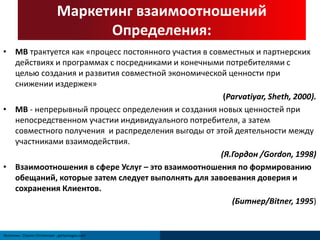 Маркетинг взаимоотношений 
Источник: Clayton Christensen ; gettyimages.com 
Определения: 
• МВ трактуется как «процесс постоянного участия в совместных и партнерских 
действиях и программах с посредниками и конечными потребителями с 
целью создания и развития совместной экономической ценности при 
снижении издержек» 
(Parvatiyar, Sheth, 2000). 
• МВ - непрерывный процесс определения и создания новых ценностей при 
непосредственном участии индивидуального потребителя, а затем 
совместного получения и распределения выгоды от этой деятельности между 
участниками взаимодействия. 
(Я.Гордон /Gordon, 1998) 
• Взаимоотношения в сфере Услуг – это взаимоотношения по формированию 
обещаний, которые затем следует выполнять для завоевания доверия и 
сохранения Клиентов. 
(Битнер/Bitner, 1995) 
 