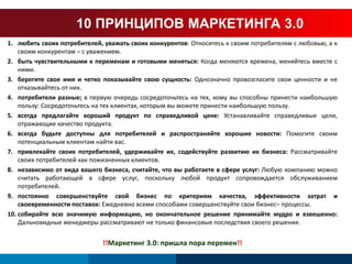 10 ПРИНЦИПОВ МАРКЕТИНГА 3.0 
1. любить своих потребителей, уважать своих конкурентов: Относитесь к своим потребителям с любовью, а к 
своим конкурентам – с уважением. 
2. быть чувствительными к переменам и готовыми меняться: Когда меняются времена, меняйтесь вместе с 
ними. 
3. берегите свое имя и четко показывайте свою сущность: Однозначно провозгласите свои ценности и не 
отказывайтесь от них. 
4. потребители разные; в первую очередь сосредоточьтесь на тех, кому вы способны принести наибольшую 
пользу: Сосредоточьтесь на тех клиентах, которым вы можете принести наибольшую пользу. 
5. всегда предлагайте хороший продукт по справедливой цене: Устанавливайте справедливые цели, 
отражающие качество продукта. 
6. всегда будьте доступны для потребителей и распространяйте хорошие новости: Помогите своим 
потенциальным клиентам найти вас. 
7. привлекайте своих потребителей, удерживайте их, содействуйте развитию их бизнеса: Рассматривайте 
своих потребителей как пожизненных клиентов. 
8. независимо от вида вашего бизнеса, считайте, что вы работаете в сфере услуг: Любую компанию можно 
считать работающей в сфере услуг, поскольку любой продукт сопровождается обслуживанием 
потребителей. 
9. постоянно совершенствуйте свой бизнес по критериям качества, эффективности затрат и 
своевременности поставок: Ежедневно всеми способами совершенствуйте свои бизнес– процессы. 
10. собирайте всю значимую информацию, но окончательное решение принимайте мудро и взвешенно: 
Дальновидные менеджеры рассматривают не только финансовые последствия своего решения. 
!!Маркетинг 3.0: пришла пора перемен!! 
 