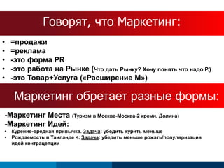 ГоворятS, cчhтeоd Мuаleркетинг: 
• =продажи 
• =реклама 
• -это форма PR 
• -это работа на Рынке (Что дать Рынку? Хочу понять что надо Р.) 
• -это Товар+Услуга («Расширение М») 
Маркетинг обретает разные формы: 
-Маркетинг Места (Туризм в Москве-Москва-2 кремн. Долина) 
-Маркетинг Идей: 
• Курение-вредная привычка. Задача: убедить курить меньше 
• Рождаемость в Таиланде <. Задача: убедить меньше рожать/популяризация 
идей контрацепции 
 