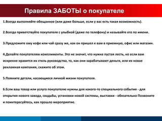 Правила ЗАБОТЫ о покупателе 
1.Всегда выполняйте обещанное (или даже больше, если у вас есть такая возможность). 
2.Всегда приветствуйте покупателя с улыбкой (даже по телефону) и называйте его по имени. 
3.Предложите ему кофе или чай сразу же, как он пришел к вам в приемную, офис или магазин. 
4.Делайте покупателям комплименты. Это не значит, что нужна пустая лесть, но если вам 
искренне нравится их стиль руководства, то, как они зарабатывают деньги, или их новая 
рекламная кампания, скажите об этом. 
5.Помните детали, касающиеся личной жизни покупателя. 
6.Если ваш товар или услуга покупателю нужны для какого-то специального события - для 
открытия нового завода, свадьбы, установки новой системы, выставки - обязательно Позвоните 
и поинтересуйтесь, как прошло мероприятие. 
 