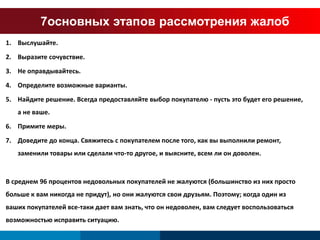 7основных этапов рассмотрения жалоб 
1. Выслушайте. 
2. Выразите сочувствие. 
3. Не оправдывайтесь. 
4. Определите возможные варианты. 
5. Найдите решение. Всегда предоставляйте выбор покупателю - пусть это будет его решение, 
а не ваше. 
6. Примите меры. 
7. Доведите до конца. Свяжитесь с покупателем после того, как вы выполнили ремонт, 
заменили товары или сделали что-то другое, и выясните, всем ли он доволен. 
В среднем 96 процентов недовольных покупателей не жалуются (большинство из них просто 
больше к вам никогда не придут), но они жалуются свои друзьям. Поэтому; когда один из 
ваших покупателей все-таки дает вам знать, что он недоволен, вам следует воспользоваться 
возможностью исправить ситуацию. 
 