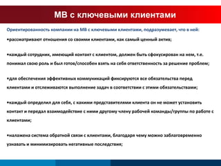 МВ с ключевыми клиентами 
Ориентированность компании на МВ с ключевыми клиентами, подразумевает, что в ней: 
•рассматривают отношения со своими клиентами, как самый ценный актив; 
•каждый сотрудник, имеющий контакт с клиентом, должен быть сфокусирован на нем, т.е. 
понимал свою роль и был готов/способен взять на себя ответственность за решение проблем; 
•для обеспечения эффективных коммуникаций фиксируются все обязательства перед 
клиентами и отслеживаются выполнение задач в соответствии с этими обязательствами; 
•каждый определил для себя, с какими представителями клиента он не может установить 
контакт и передал взаимодействие с ними другому члену рабочей команды/группы по работе с 
клиентами; 
•налажена система обратной связи с клиентами, благодаря чему можно заблаговременно 
узнавать и минимизировать негативные последствия; 
 