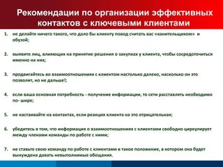 Рекомендации по организации эффективных 
контактов с ключевыми клиентами 
1. не делайте ничего такого, что дало бы клиенту повод считать вас «канительщиком» и 
обузой; 
2. выявите лиц, влияющих на принятие решения о закупках у клиента, чтобы сосредоточиться 
именно на них; 
3. продвигайтесь во взаимоотношениях с клиентом настолько далеко, насколько он это 
позволит, но не дальше!; 
4. если ваша основная потребность - получение информации, то сети расставлять необходимо 
по- шире; 
5. не настаивайте на контактах, если реакция клиента на это отрицательная; 
6. убедитесь в том, что информация о взаимоотношениях с клиентами свободно циркулирует 
между членами команды по работе с ними; 
7. не ставьте свою команду по работе с клиентами в такое положение, в котором она будет 
вынуждена давать невыполнимые обещания. 
 