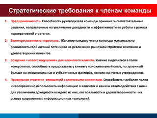 Стратегические требования к членам команды 
1. Предприимчивость. Способность руководителя команды принимать самостоятельные 
решения, направленные на увеличение доходности и эффективности ее работы в рамках 
корпоративной стратегии. 
2. Заинтересованность персонала. Желание каждого члена команды максимально 
реализовать свой личный потенциал на реализации рыночной стратегии компании и 
удовлетворения клиентов. 
3. Создание «нового ощущения» для ключевого клиента. Умение выделиться в толпе 
конкурентов, способность предоставить у клиенту положительный опыт, построенный 
больше на эмоциональных и субъективных факторах, нежели на пустых утверждениях. 
4. Правильная стратегия отношений с ключевыми клиентами. Способность наиболее полно 
и своевременно использовать информацию о клиентах и каналы взаимодействия с ними 
для увеличения доходности каждого из них, его лояльности и удовлетворенности - на 
основе современных информационных технологий. 
 