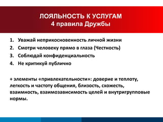 ЛОЯЛЬНОСТЬ К УСЛУГАМ 
4 правила Дружбы 
1. Уважай неприкосновенность личной жизни 
2. Смотри человеку прямо в глаза (Честность) 
3. Соблюдай конфиденциальность 
4. Не критикуй публично 
+ элементы «привлекательности»: доверие и теплоту, 
легкость и частоту общения, близость, схожесть, 
взаимность, взаимозависимость целей и внутригрупповые 
нормы. 
 