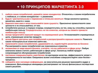+ 10 ПРИНЦИПОВ МАРКЕТИНГА 3.0 
1. любите своих потребителей, уважайте своих конкурентов: Относитесь к своим потребителям 
с любовью, а к своим конкурентам – с уважением. 
2. будьте чувствительными к переменам и готовыми меняться: Когда меняются времена, 
меняйтесь вместе с ними. 
3. берегите свое имя и четко показывайте свою сущность: Однозначно провозгласите свои 
ценности и не отказывайтесь от них. 
4. потребители разные; в первую очередь сосредоточьтесь на тех, кому вы способны принести 
наибольшую пользу: Сосредоточьтесь на тех клиентах, которым вы можете принести 
наибольшую пользу. 
5. всегда предлагайте хороший продукт по справедливой цене: Устанавливайте справедливые 
цели, отражающие качество продукта. 
6. всегда будьте доступны для потребителей и распространяйте хорошие новости: Помогите 
своим потенциальным клиентам найти вас. 
7. привлекайте своих потребителей, удерживайте их, содействуйте развитию их бизнеса: 
Рассматривайте своих потребителей как пожизненных клиентов. 
8. независимо от вида вашего бизнеса, считайте, что вы работаете в сфере услуг: Любую 
компанию можно считать работающей в сфере услуг, поскольку любой продукт 
сопровождается обслуживанием потребителей. 
9. постоянно совершенствуйте свой бизнес по критериям качества, эффективности затрат и 
своевременности поставок: Ежедневно всеми способами совершенствуйте свои бизнес– 
процессы. 
10. собирайте всю значимую информацию, но окончательное решение принимайте мудро и 
взвешенно: Дальновидные менеджеры рассматривают не только финансовые последствия 
своего решения. 
 