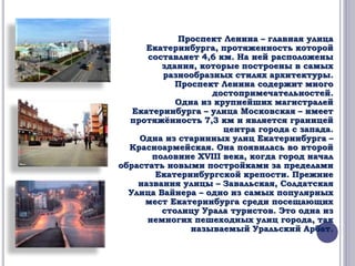 Проспект Ленина – главная улица 
Екатеринбурга, протяженность которой 
составляет 4,6 км. На ней расположены 
здания, которые построены в самых 
разнообразных стилях архитектуры. 
Проспект Ленина содержит много 
достопримечательностей. 
Одна из крупнейших магистралей 
Екатеринбурга – улица Московская – имеет 
протяжённость 7,3 км и является границей 
центра города с запада. 
Одна из старинных улиц Екатеринбурга – 
Красноармейская. Она появилась во второй 
половине XVIII века, когда город начал 
обрастать новыми постройками за пределами 
Екатеринбургской крепости. Прежние 
названия улицы – Завальская, Солдатская 
Улица Вайнера – одно из самых популярных 
мест Екатеринбурга среди посещающих 
столицу Урала туристов. Это одна из 
немногих пешеходных улиц города, так 
называемый Уральский Арбат. 
 