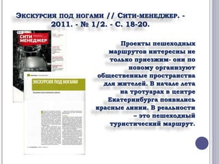 ЭКСКУРСИЯ ПОД НОГАМИ // СИТИ-МЕНЕДЖЕР. - 
2011. - № 1/2. - С. 18-20. 
Проекты пешеходных 
маршрутов интересны не 
только приезжим- они по 
новому организуют 
общественные пространства 
для жителей. В начале лета 
на тротуарах в центре 
Екатеринбурга появились 
красные линии. В реальности 
– это пешеходный 
туристический маршрут. 
 