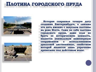 ПЛОТИНА ГОРОДСКОГО ПРУДА 
История сохранила точную дату 
создания Екатеринбурга, а связана 
эта дата именно с запуском плотины 
на реке Исеть. Сама по себе плотина 
городского пруда, даже если не 
брать ее историческую ценность, 
является уникальным инженерным 
сооружением с использованием 
уральской лиственницы, свойством 
которой является лишь упрочение 
древесины под действием воды. 
 