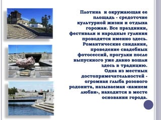 Плотина и окружающая ее 
площадь - средоточие 
культурной жизни и отдыха 
горожан. Все праздники, 
фестивали и народные гуляния 
проводятся именно здесь. 
Романтические свидания, 
проведение свадебных 
фотосессий, прогулки после 
выпускного уже давно вошли 
здесь в традицию. 
Одна из местных 
достопримечательностей - 
огромная глыба розового 
родонита, называемая «камнем 
любви», находится в месте 
основания города. 
 